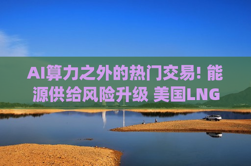 AI算力之外的热门交易! 能源供给风险升级 美国LNG巨头Venture Global(VG.US)站上“NACHO”风口