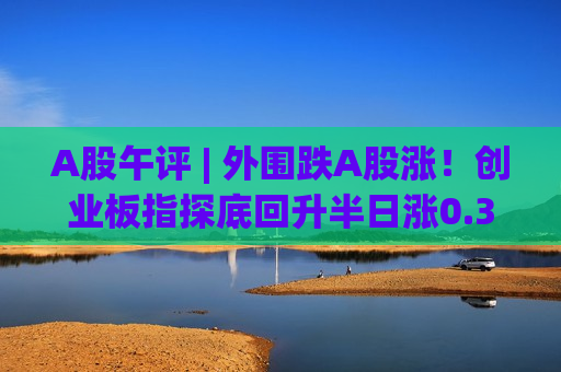 A股午评 | 外围跌A股涨！创业板指探底回升半日涨0.3%，资金流向哪里？