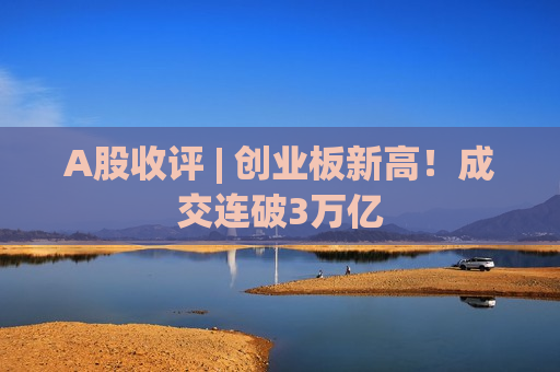 A股收评 | 创业板新高!成交连破3万亿 A股收评 | 创业板新高!成交连破3万亿