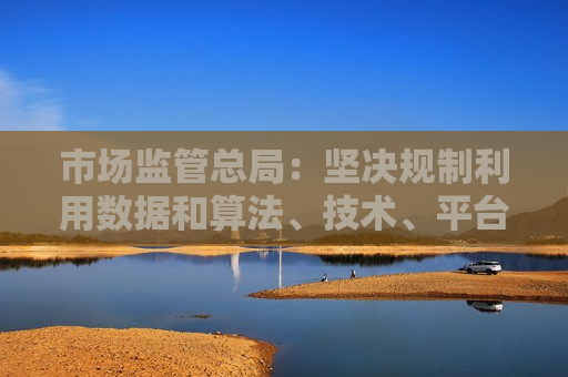 市场监管总局：坚决规制利用数据和算法、技术、平台规则等实施的各类网络不正当竞争行为