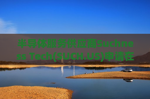 半导体服务供应商Suchness Tech(SUCH.US)申请在美上市 拟筹资2000万美元