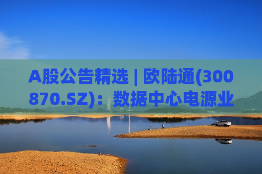 A股公告精选 | 欧陆通(300870.SZ)：数据中心电源业务高速增长 已与谷歌达成GPU电源项目合作