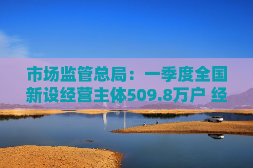 市场监管总局:一季度全国新设经营主体509.8万户 经营主体发展稳中向好 市场监管总局:一季度全国新设经营主体509.8万户 经营主体发展稳中向好