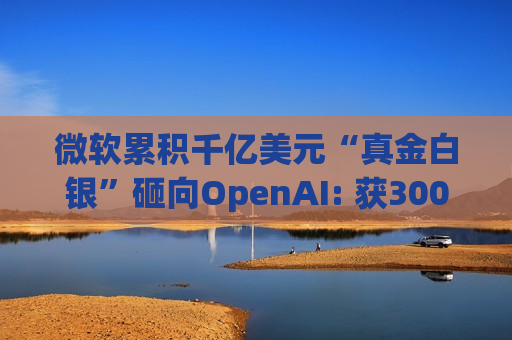 微软累积千亿美元“真金白银”砸向OpenAI: 获300亿美元收入 股权价值最高飙至2280亿美元