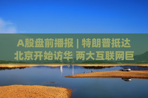 A股盘前播报 | 特朗普抵达北京开始访华 两大互联网巨头集体增加AI资本开支