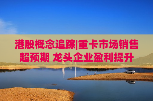 港股概念追踪|重卡市场销售超预期 龙头企业盈利提升（附概念股）