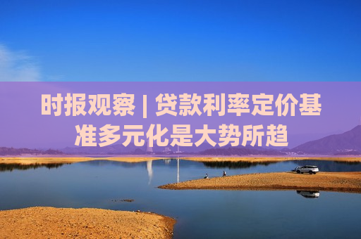 时报观察 | 贷款利率定价基准多元化是大势所趋
