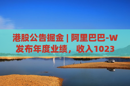 港股公告掘金 | 阿里巴巴-W发布年度业绩，收入10236.70亿元 同比增长3%