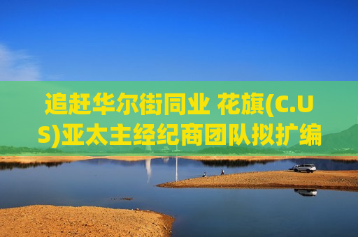 追赶华尔街同业 花旗(C.US)亚太主经纪商团队拟扩编10%