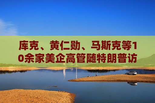 库克、黄仁勋、马斯克等10余家美企高管随特朗普访华 透露哪些信号？