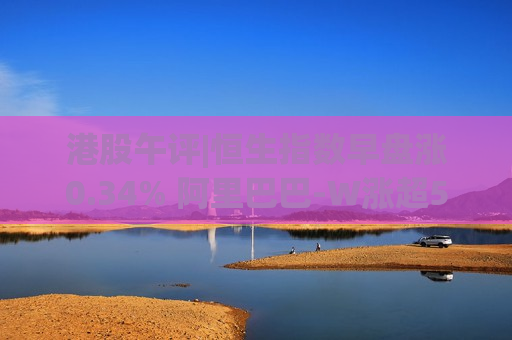 港股午评|恒生指数早盘涨0.34% 阿里巴巴-W涨超5%