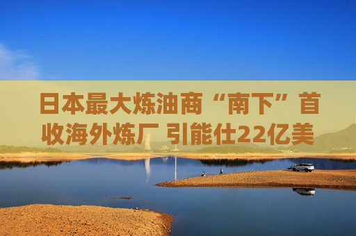 日本最大炼油商“南下”首收海外炼厂 引能仕22亿美元收购雪佛龙(CVX.US)亚太资产