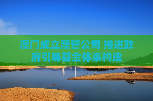 澳门成立澳管公司 推进政府引导基金体系构建 澳门成立澳管公司 推进政府引导基金体系构建