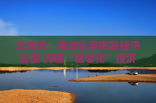 丘应桦:推动香港银发经济发展 构建“适老化”经济体 丘应桦:推动香港银发经济发展 构建“适老化”经济体