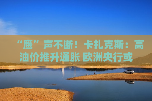 “鹰”声不断！卡扎克斯：高油价推升通胀 欧洲央行或被迫加息