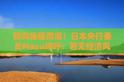 转向强硬鹰派！日本央行委员Masu呼吁：若无经济风险 应在“最早可行阶段”加息