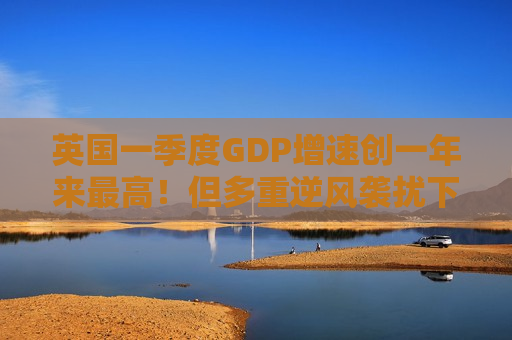英国一季度GDP增速创一年来最高!但多重逆风袭扰下经济前景不容乐观 英国一季度GDP增速创一年来最高!但多重逆风袭扰下经济前景不容乐观