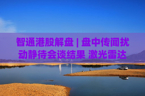 智通港股解盘 | 盘中传闻扰动静待会谈结果 激光雷达全线走强
