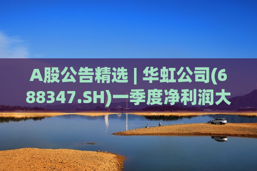 A股公告精选 | 华虹公司(688347.SH)一季度净利润大增超500%