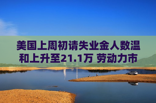 美国上周初请失业金人数温和上升至21.1万 劳动力市场仍保持稳定