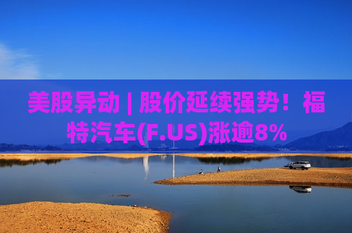 美股异动 | 股价延续强势！福特汽车(F.US)涨逾8%