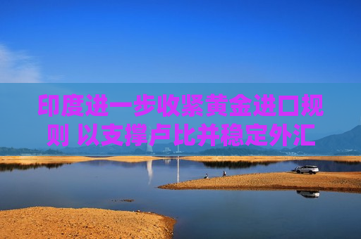 印度进一步收紧黄金进口规则 以支撑卢比并稳定外汇储备 印度进一步收紧黄金进口规则 以支撑卢比并稳定外汇储备