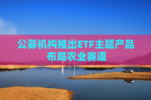 公募机构推出ETF主题产品 布局农业赛道