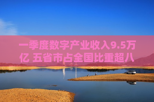 一季度数字产业收入9.5万亿 五省市占全国比重超八成