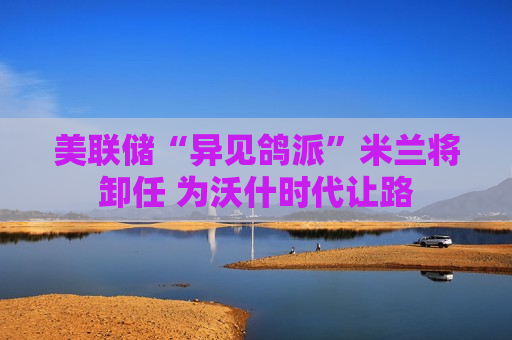 美联储“异见鸽派”米兰将卸任 为沃什时代让路 美联储“异见鸽派”米兰将卸任 为沃什时代让路