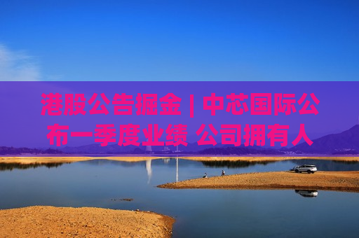 港股公告掘金 | 中芯国际公布一季度业绩 公司拥有人应占溢利约1.97亿美元 环比增长14.2% 同比增长5%