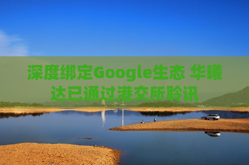 深度绑定Google生态 华曦达已通过港交所聆讯 深度绑定Google生态 华曦达已通过港交所聆讯