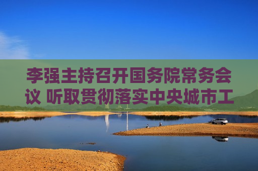 李强主持召开国务院常务会议 听取贯彻落实中央城市工作会议部署和实施城市更新进展情况汇报