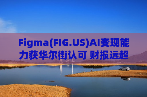 Figma(FIG.US)AI变现能力获华尔街认可 财报远超预期股价逆市涨超16%