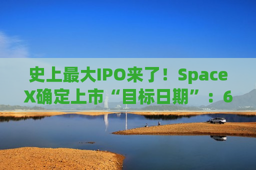 史上最大IPO来了！SpaceX确定上市“目标日期”：6月12日