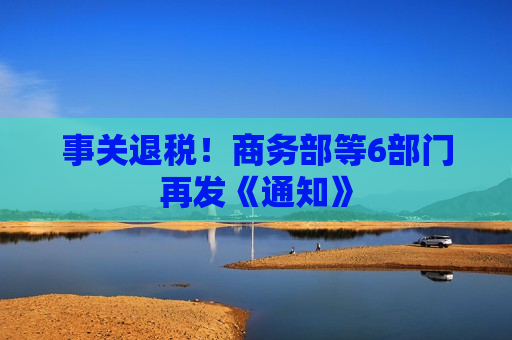 事关退税!商务部等6部门再发《通知》 事关退税!商务部等6部门再发《通知》