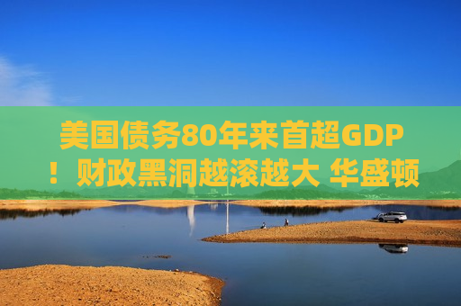 美国债务80年来首超GDP！财政黑洞越滚越大 华盛顿却“选择性失明”