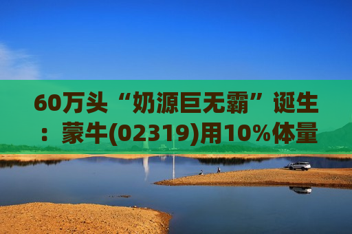 60万头“奶源巨无霸”诞生：蒙牛(02319)用10%体量，攥紧中国奶业30%高效底盘