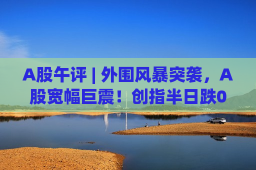 A股午评 | 外围风暴突袭,A股宽幅巨震!创指半日跌0.5%,你被“洗出去”了吗? A股午评 | 外围风暴突袭,A股宽幅巨震!创指半日跌0.5%,你被“洗出去”了吗?