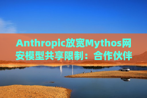 Anthropic放宽Mythos网安模型共享限制：合作伙伴可与其他公司分享漏洞情报
