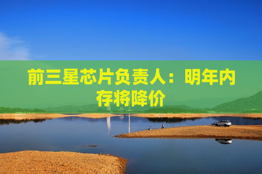 前三星芯片负责人:明年内存将降价 前三星芯片负责人:明年内存将降价