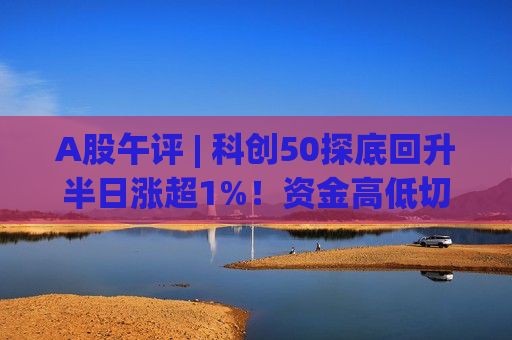 A股午评 | 科创50探底回升半日涨超1%!资金高低切换,哪些方向值得关注? A股午评 | 科创50探底回升半日涨超1%!资金高低切换,哪些方向值得关注?
