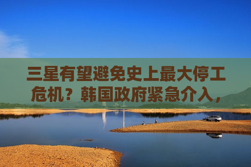 三星有望避免史上最大停工危机?韩国政府紧急介入,罢工前48小时双方开启最后谈判 三星有望避免史上最大停工危机?韩国政府紧急介入,罢工前48小时双方开启最后谈判