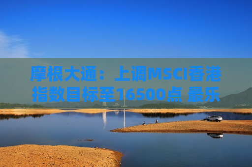 摩根大通:上调MSCI香港指数目标至16500点 最乐观可高见17300点 摩根大通:上调MSCI香港指数目标至16500点 最乐观可高见17300点