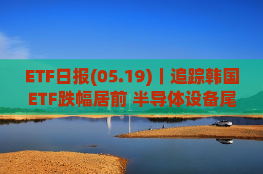 ETF日报(05.19)丨追踪韩国ETF跌幅居前 半导体设备尾盘拉升