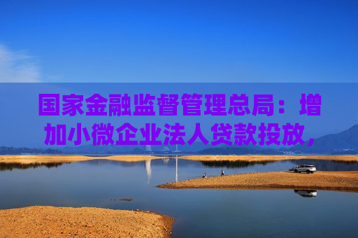 国家金融监督管理总局：增加小微企业法人贷款投放，重点支持科技、消费、外贸等领域