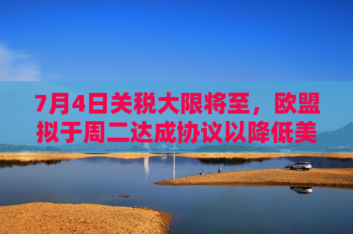 7月4日关税大限将至，欧盟拟于周二达成协议以降低美国进口关税
