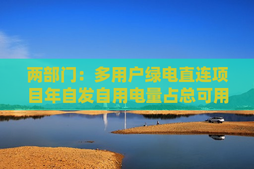 两部门:多用户绿电直连项目年自发自用电量占总可用发电量的比例不低于60% 两部门:多用户绿电直连项目年自发自用电量占总可用发电量的比例不低于60%