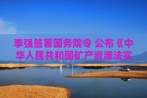 李强签署国务院令 公布《中华人民共和国矿产资源法实施条例》 李强签署国务院令 公布《中华人民共和国矿产资源法实施条例》