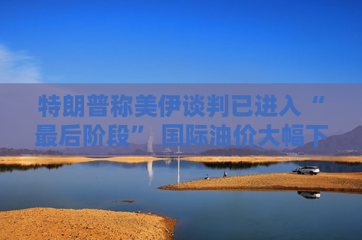 特朗普称美伊谈判已进入“最后阶段” 国际油价大幅下跌