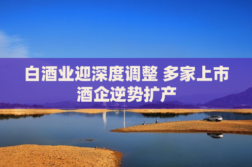 白酒业迎深度调整 多家上市酒企逆势扩产 白酒业迎深度调整 多家上市酒企逆势扩产